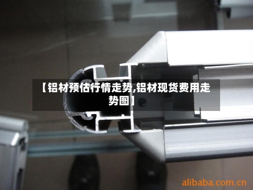 【铝材预估行情走势,铝材现货费用走势图】-第1张图片