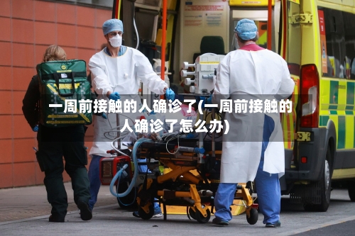 一周前接触的人确诊了(一周前接触的人确诊了怎么办)-第1张图片