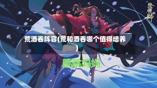 荒酒吞阵容(荒和酒吞哪个值得培养)-第1张图片