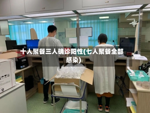 十人聚餐三人确诊阳性(七人聚餐全部感染)