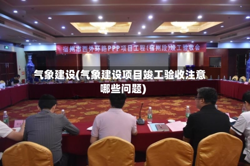 气象建设(气象建设项目竣工验收注意哪些问题)