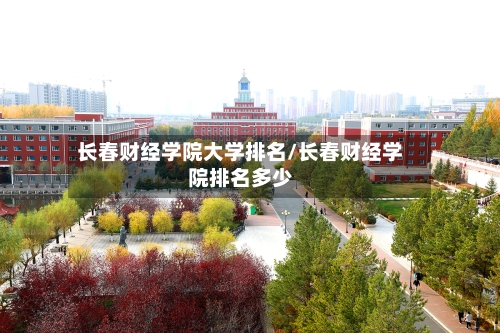 长春财经学院大学排名/长春财经学院排名多少
