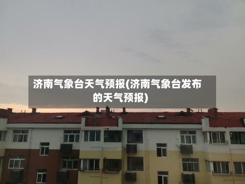 济南气象台天气预报(济南气象台发布的天气预报)