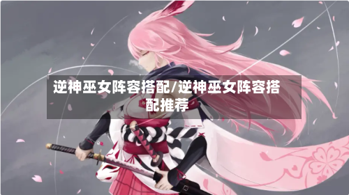 逆神巫女阵容搭配/逆神巫女阵容搭配推荐