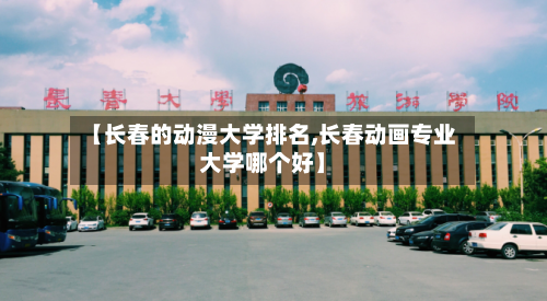 【长春的动漫大学排名,长春动画专业大学哪个好】-第3张图片