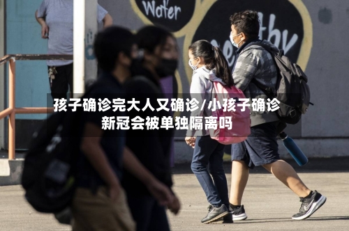 孩子确诊完大人又确诊/小孩子确诊新冠会被单独隔离吗
