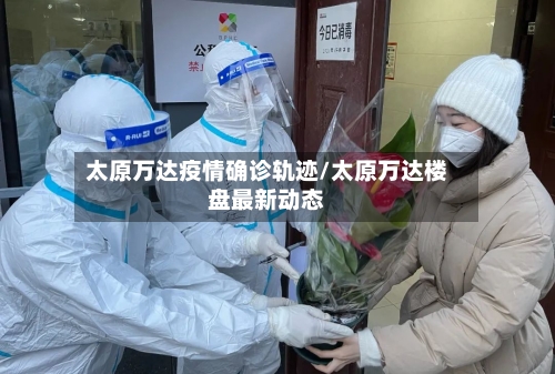 太原万达疫情确诊轨迹/太原万达楼盘最新动态-第2张图片