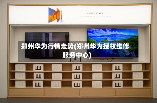郑州华为行情走势(郑州华为授权维修服务中心)