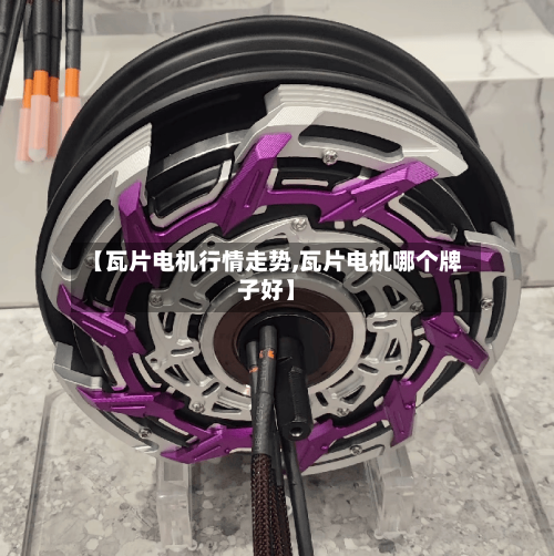 【瓦片电机行情走势,瓦片电机哪个牌子好】