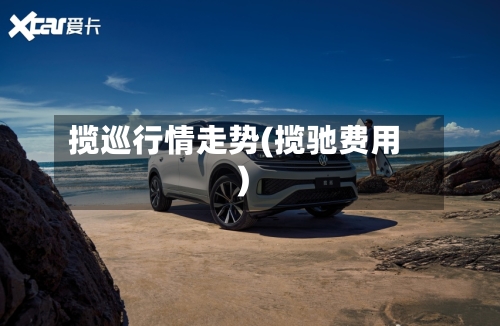 揽巡行情走势(揽驰费用)