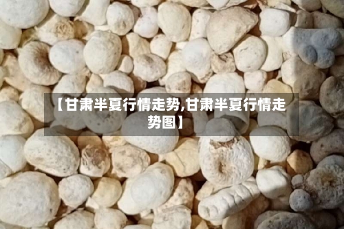 【甘肃半夏行情走势,甘肃半夏行情走势图】-第3张图片