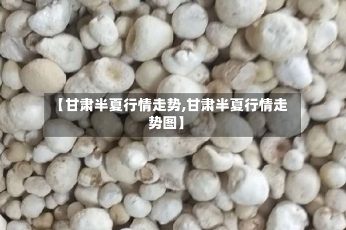 【甘肃半夏行情走势,甘肃半夏行情走势图】-第2张图片