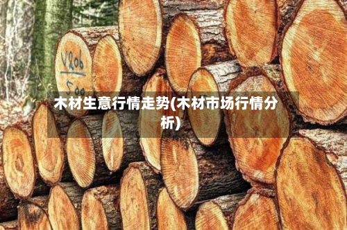 木材生意行情走势(木材市场行情分析)-第2张图片