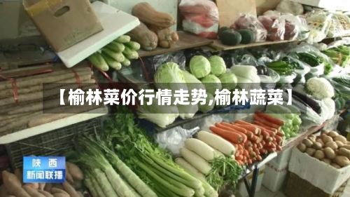 【榆林菜价行情走势,榆林蔬菜】-第3张图片