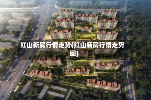 红山新房行情走势(红山新房行情走势图)