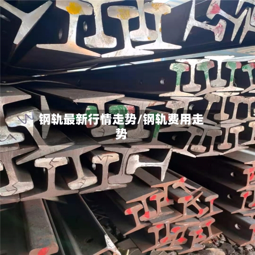 钢轨最新行情走势/钢轨费用走势