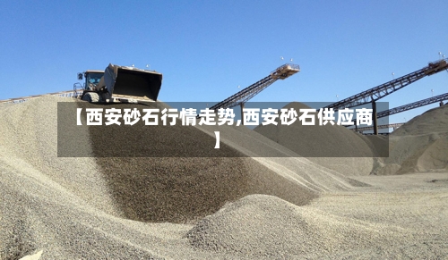 【西安砂石行情走势,西安砂石供应商】-第2张图片