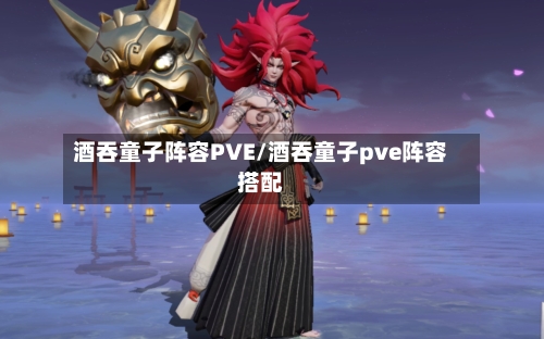 酒吞童子阵容PVE/酒吞童子pve阵容搭配-第2张图片