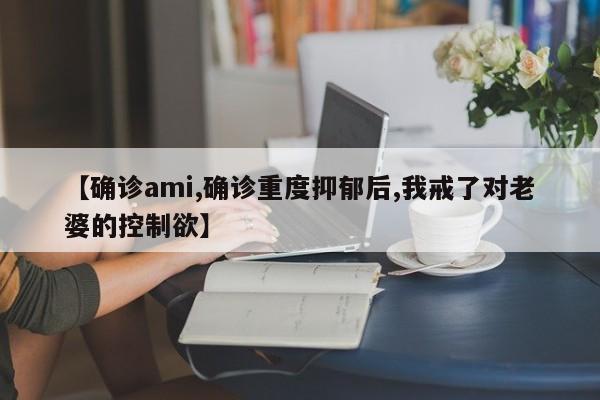 【确诊ami,确诊重度抑郁后,我戒了对老婆的控制欲】