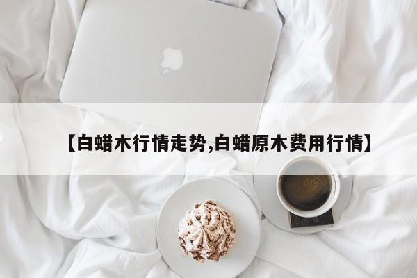 【白蜡木行情走势,白蜡原木费用行情】