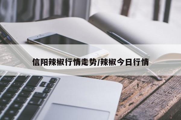 信阳辣椒行情走势/辣椒今日行情