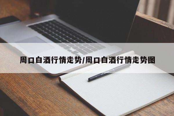 周口白酒行情走势/周口白酒行情走势图