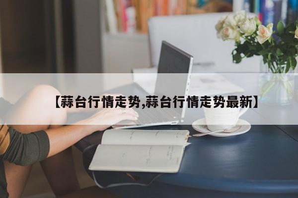 【蒜台行情走势,蒜台行情走势最新】