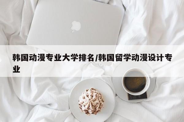 韩国动漫专业大学排名/韩国留学动漫设计专业