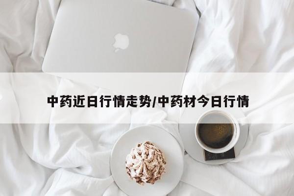 中药近日行情走势/中药材今日行情