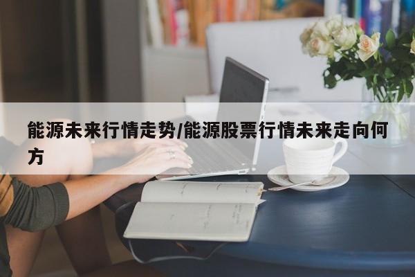 能源未来行情走势/能源股票行情未来走向何方