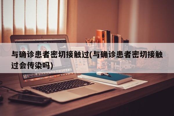 与确诊患者密切接触过(与确诊患者密切接触过会传染吗)