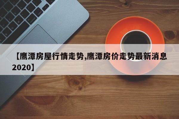 【鹰潭房屋行情走势,鹰潭房价走势最新消息2020】