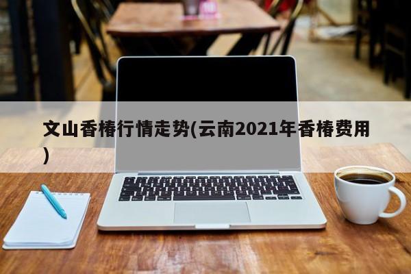 文山香椿行情走势(云南2021年香椿费用)