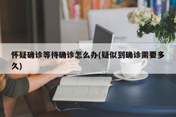 怀疑确诊等待确诊怎么办(疑似到确诊需要多久)
