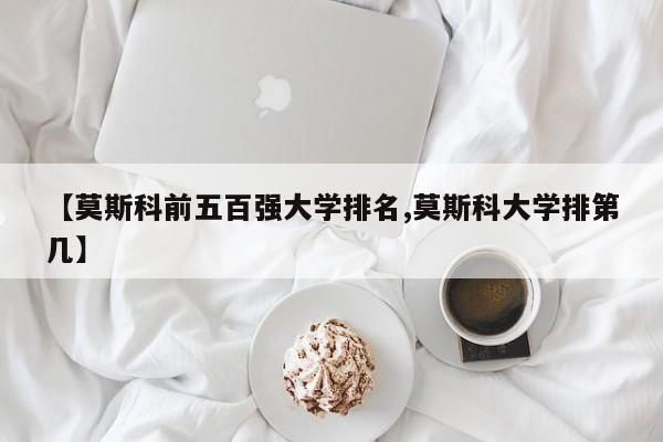【莫斯科前五百强大学排名,莫斯科大学排第几】