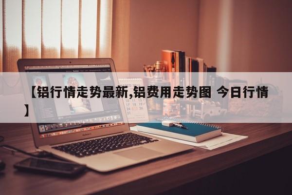 【铝行情走势最新,铝费用走势图 今日行情】