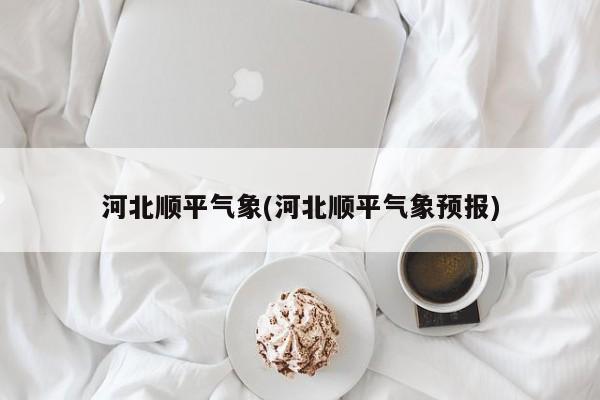 河北顺平气象(河北顺平气象预报)