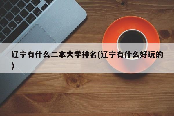 辽宁有什么二本大学排名(辽宁有什么好玩的)