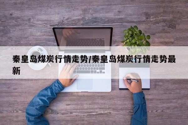 秦皇岛煤炭行情走势/秦皇岛煤炭行情走势最新