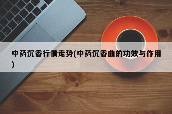 中药沉香行情走势(中药沉香曲的功效与作用)