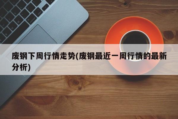 废钢下周行情走势(废钢最近一周行情的最新分析)