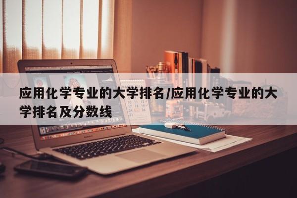 应用化学专业的大学排名/应用化学专业的大学排名及分数线