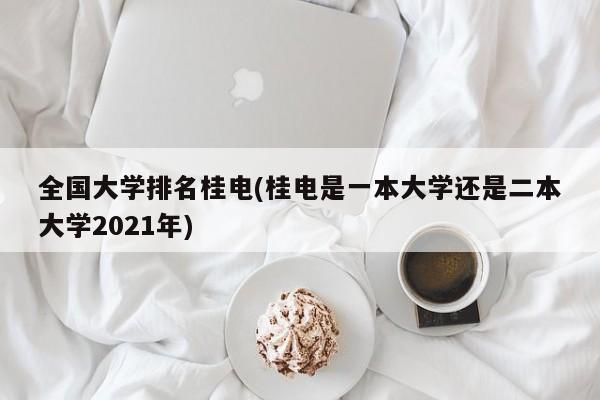 全国大学排名桂电(桂电是一本大学还是二本大学2021年)