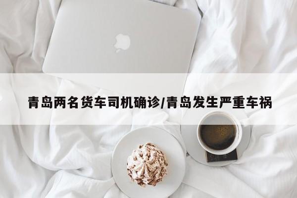 青岛两名货车司机确诊/青岛发生严重车祸