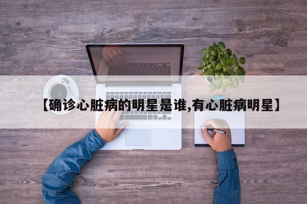 【确诊心脏病的明星是谁,有心脏病明星】