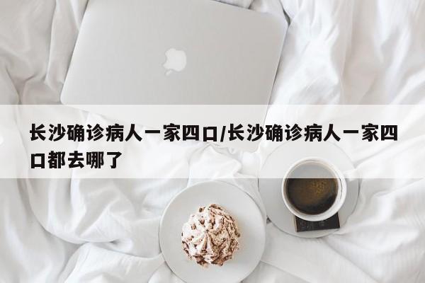 长沙确诊病人一家四口/长沙确诊病人一家四口都去哪了