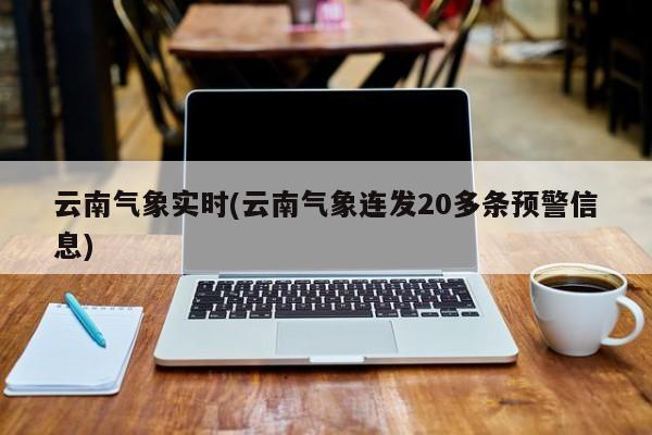 云南气象实时(云南气象连发20多条预警信息)