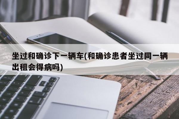 坐过和确诊下一辆车(和确诊患者坐过同一辆出租会得病吗)