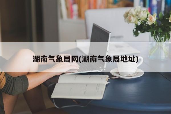 湖南气象局网(湖南气象局地址)