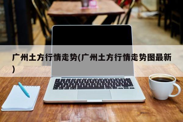 广州土方行情走势(广州土方行情走势图最新)
